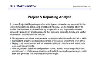 Project & Reporting Analyst A proven Project & Reporting Analyst with 5 years related experience within the telecommunications, cable, and broadband industry.  Demonstrated ability to enable the business to drive efficiency in operations and improved customer service by proactively creating reports that generate accurate, timely and useful information.  Additional skills include: ,[object Object],[object Object],[object Object],[object Object]