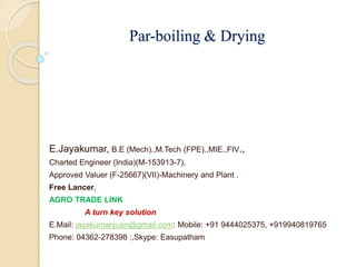 Par-boiling & Drying
E.Jayakumar, B.E (Mech).,M.Tech (FPE).,MIE.,FIV.,
Charted Engineer (India)(M-153913-7),
Approved Valuer (F-25667)(VII)-Machinery and Plant .
Free Lancer,
AGRO TRADE LINK
A turn key solution
E.Mail: jayakumaryuan@gmail.com: Mobile: +91 9444025375, +919940819765
Phone: 04362-278398 :,Skype: Easupatham
 