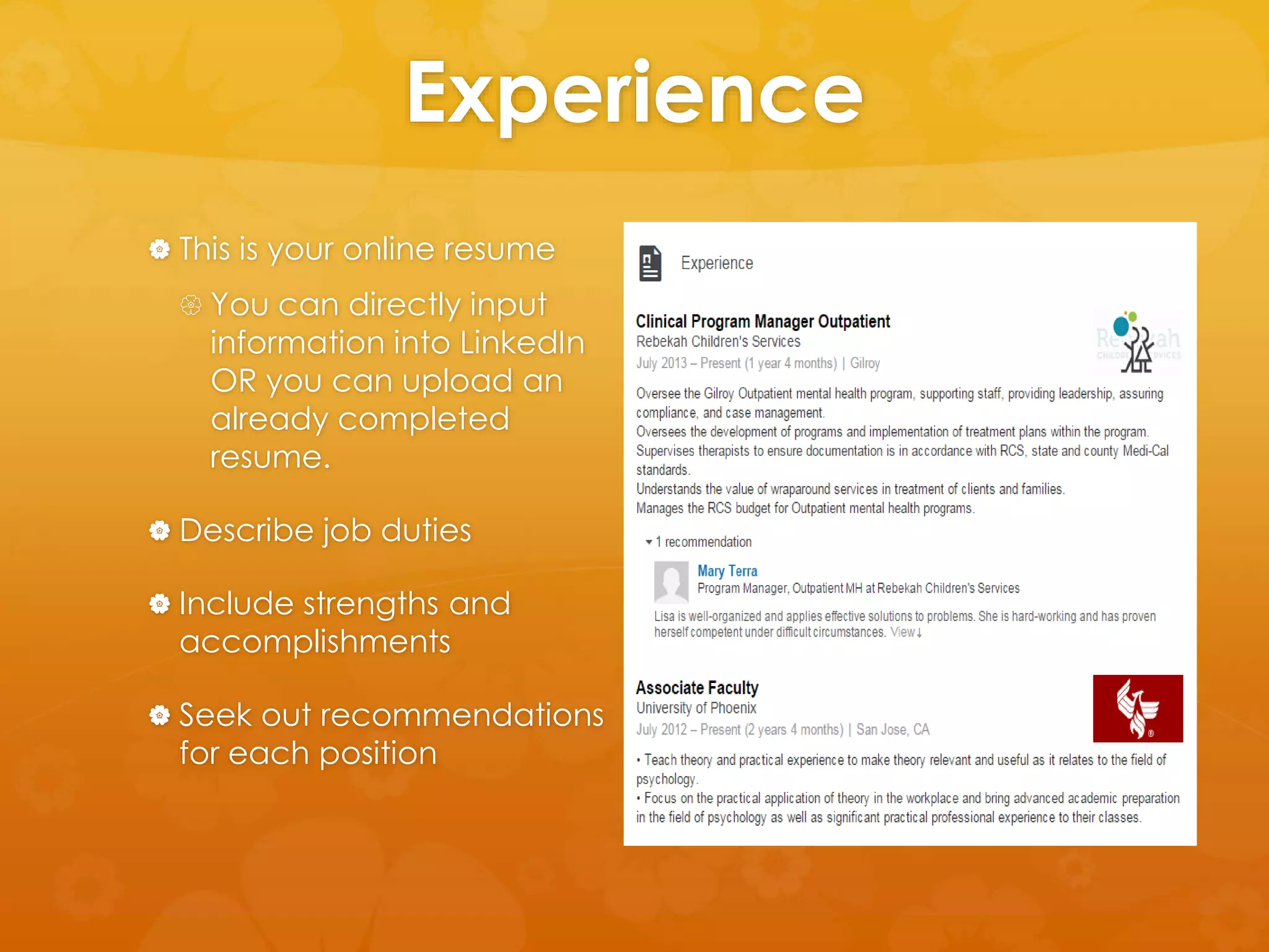 Experience 
 This is your online resume 
 You can directly input 
information into LinkedIn 
OR you can upload an 
already completed 
resume. 
 Describe job duties 
 Include strengths and 
accomplishments 
 Seek out recommendations 
for each position 
 