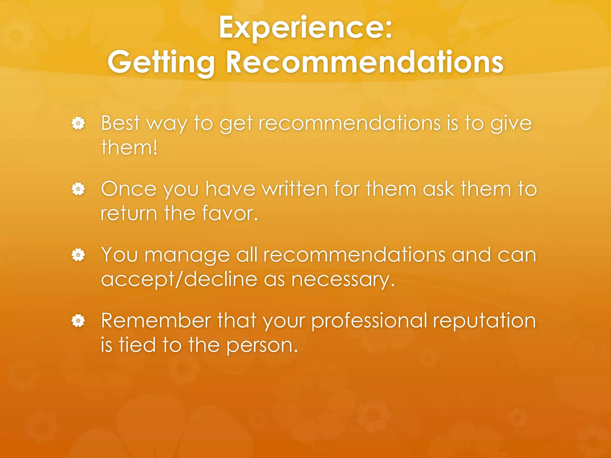 Experience: 
Getting Recommendations 
 Best way to get recommendations is to give 
them! 
 Once you have written for them ask them to 
return the favor. 
 You manage all recommendations and can 
accept/decline as necessary. 
 Remember that your professional reputation 
is tied to the person. 
 