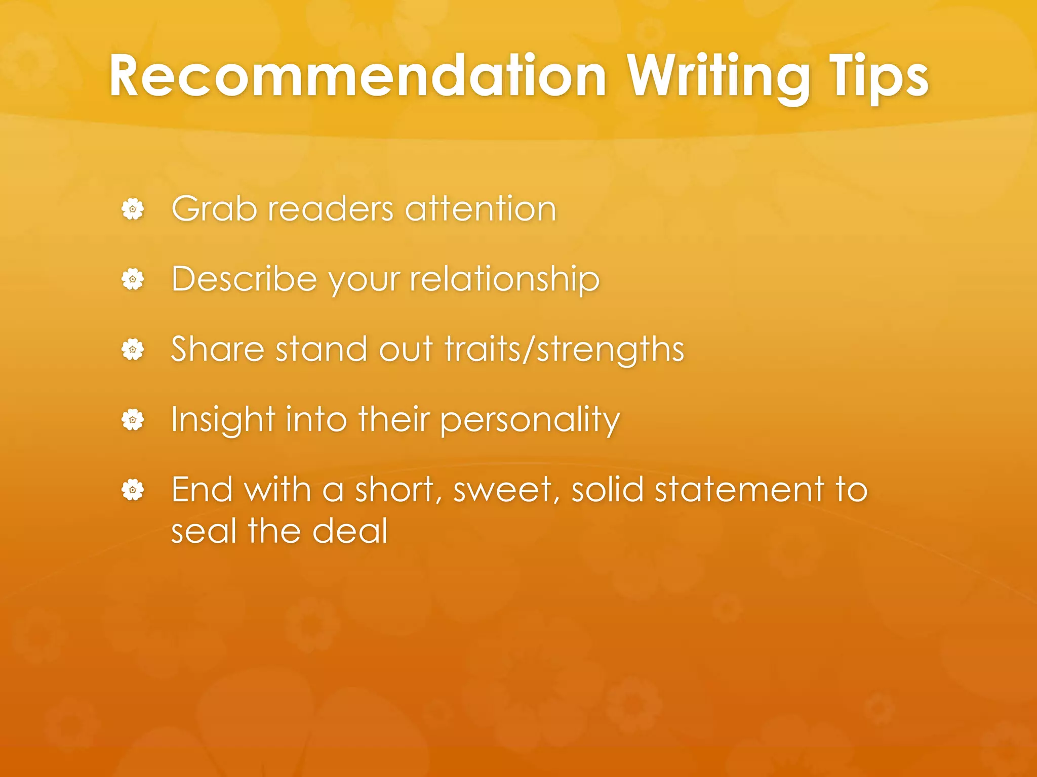 Recommendation Writing Tips 
 Grab readers attention 
 Describe your relationship 
 Share stand out traits/strengths 
 Insight into their personality 
 End with a short, sweet, solid statement to 
seal the deal 
 