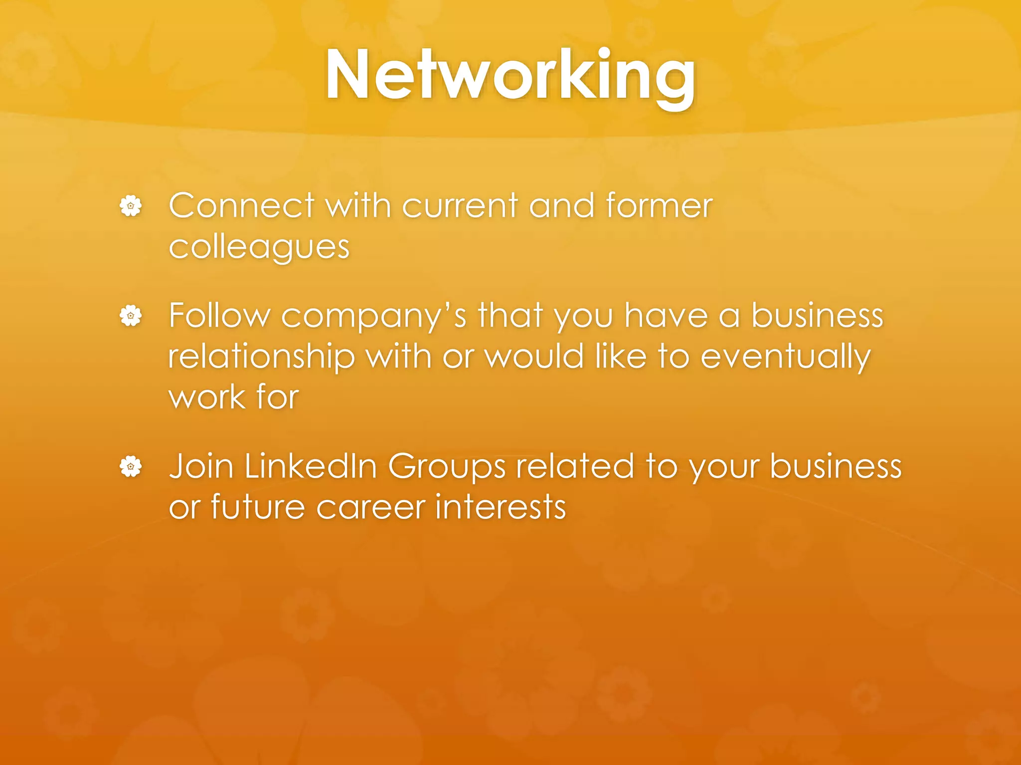 Networking 
 Connect with current and former 
colleagues 
 Follow company’s that you have a business 
relationship with or would like to eventually 
work for 
 Join LinkedIn Groups related to your business 
or future career interests 
 