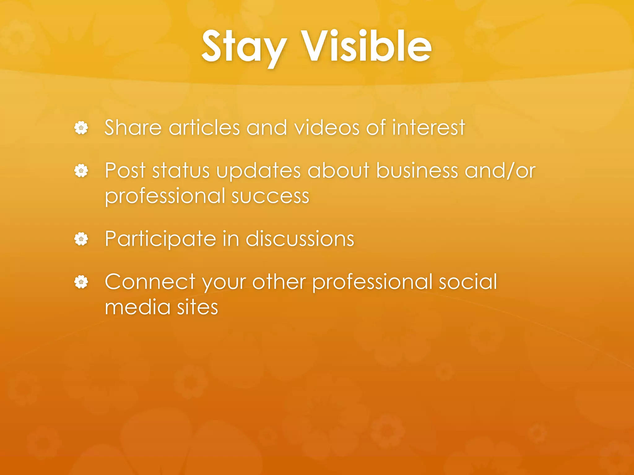 Stay Visible 
 Share articles and videos of interest 
 Post status updates about business and/or 
professional success 
 Participate in discussions 
 Connect your other professional social 
media sites 
 
