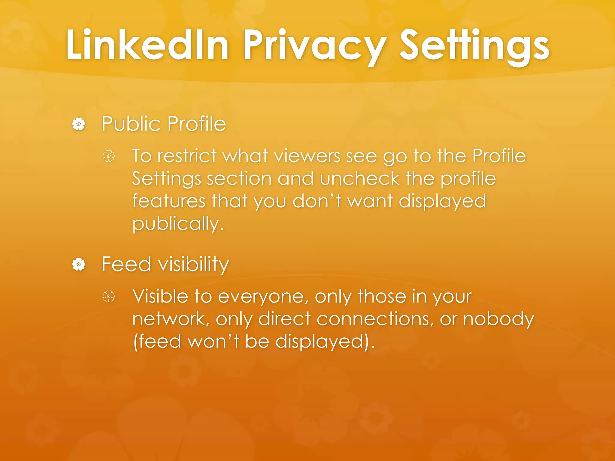 LinkedIn Privacy Settings 
 Public Profile 
 To restrict what viewers see go to the Profile 
Settings section and uncheck the profile 
features that you don’t want displayed 
publically. 
 Feed visibility 
 Visible to everyone, only those in your 
network, only direct connections, or nobody 
(feed won’t be displayed). 
 