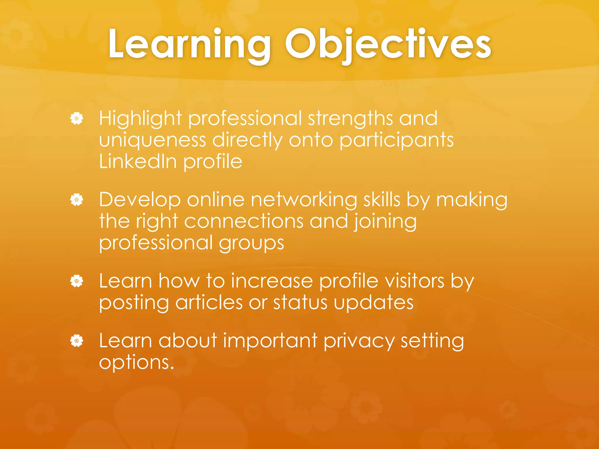 Learning Objectives 
 Highlight professional strengths and 
uniqueness directly onto participants 
LinkedIn profile 
 Develop online networking skills by making 
the right connections and joining 
professional groups 
 Learn how to increase profile visitors by 
posting articles or status updates 
 Learn about important privacy setting 
options. 
 