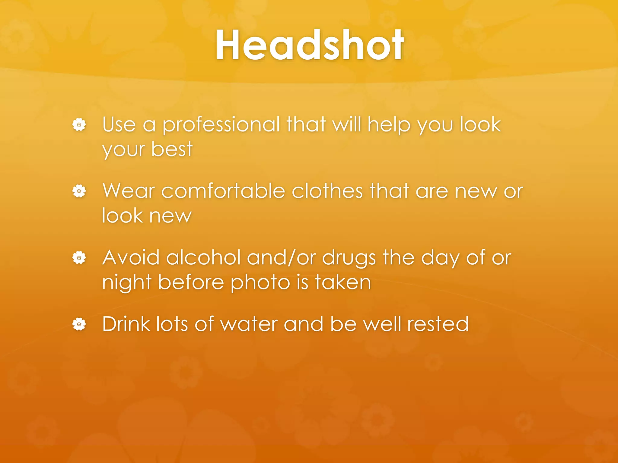 Headshot 
 Use a professional that will help you look 
your best 
 Wear comfortable clothes that are new or 
look new 
 Avoid alcohol and/or drugs the day of or 
night before photo is taken 
 Drink lots of water and be well rested 
 