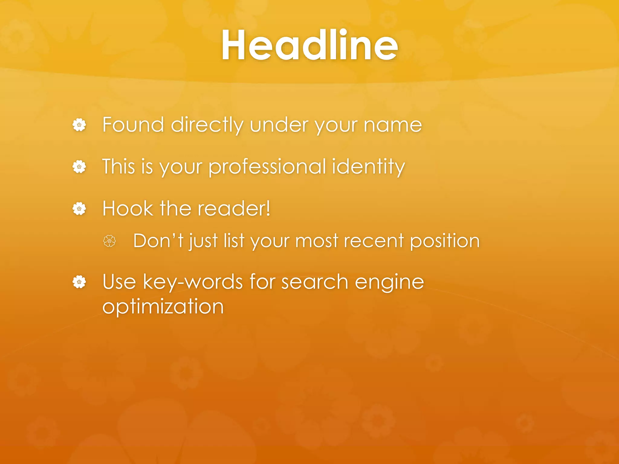 Headline 
 Found directly under your name 
 This is your professional identity 
 Hook the reader! 
 Don’t just list your most recent position 
 Use key-words for search engine 
optimization 
 