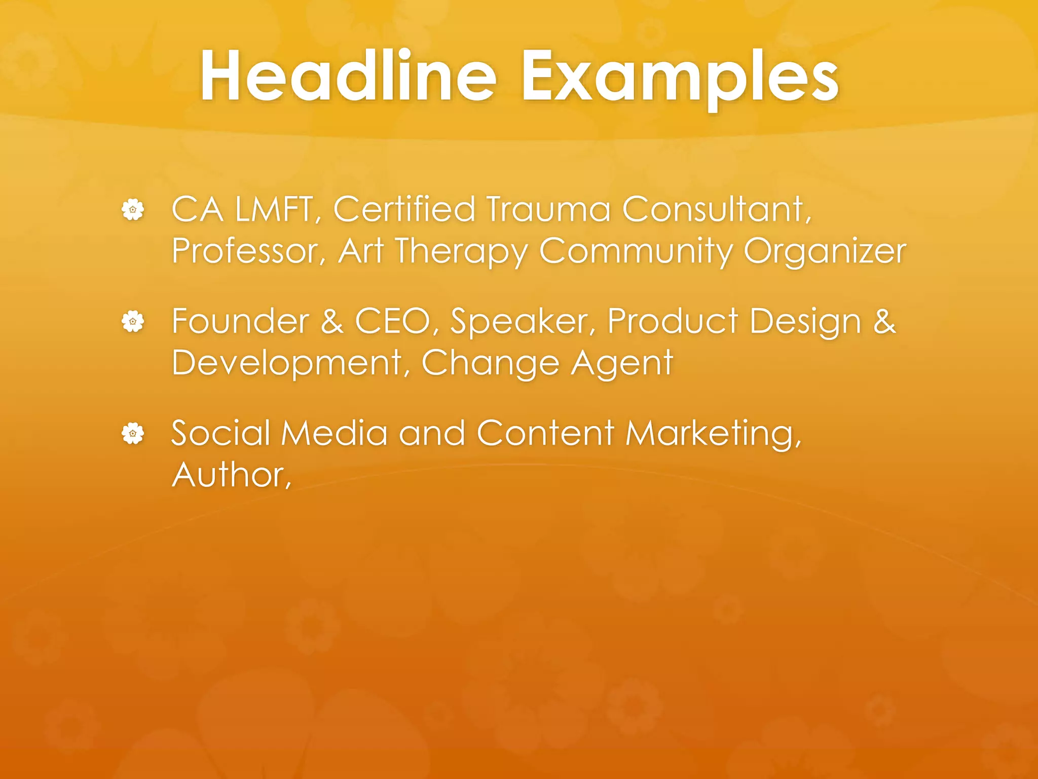 Headline Examples 
 CA LMFT, Certified Trauma Consultant, 
Professor, Art Therapy Community Organizer 
 Founder & CEO, Speaker, Product Design & 
Development, Change Agent 
 Social Media and Content Marketing, 
Author, 
 