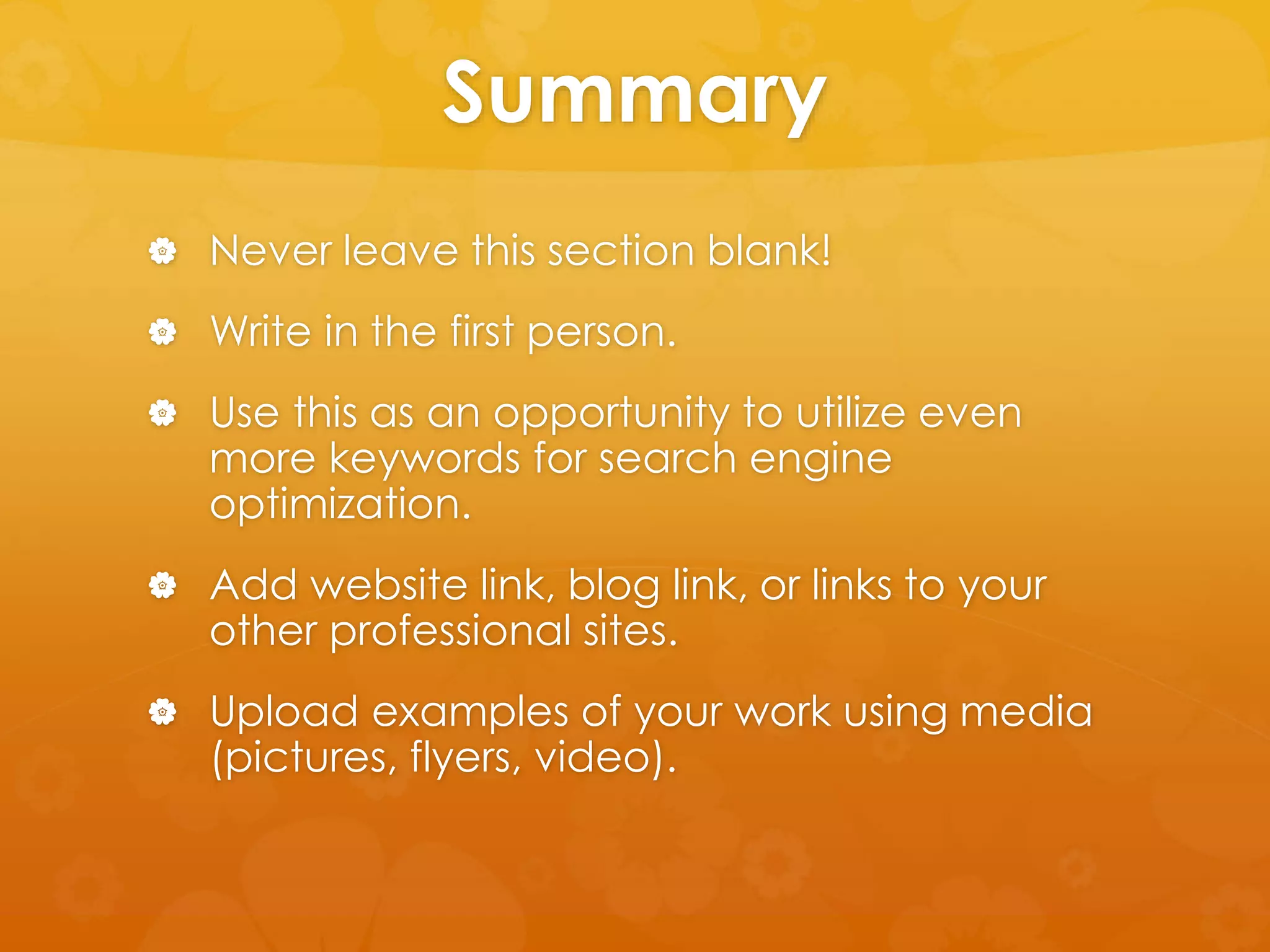 Summary 
 Never leave this section blank! 
 Write in the first person. 
 Use this as an opportunity to utilize even 
more keywords for search engine 
optimization. 
 Add website link, blog link, or links to your 
other professional sites. 
 Upload examples of your work using media 
(pictures, flyers, video). 
 