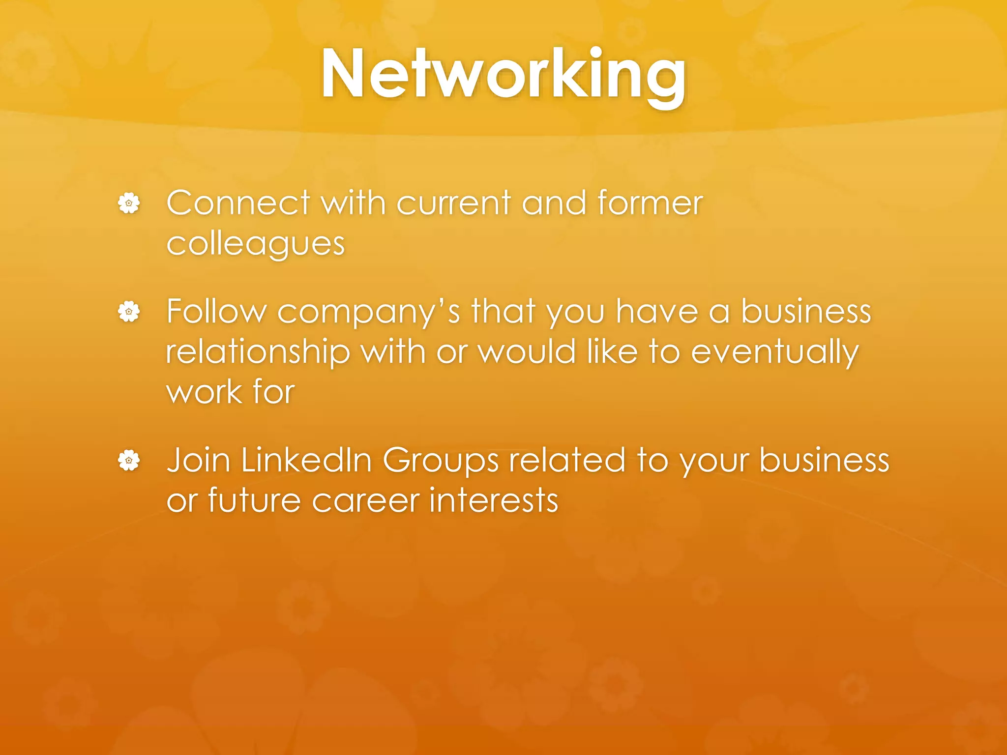 Networking 
 Connect with current and former 
colleagues 
 Follow company’s that you have a business 
relationship with or would like to eventually 
work for 
 Join LinkedIn Groups related to your business 
or future career interests 
 