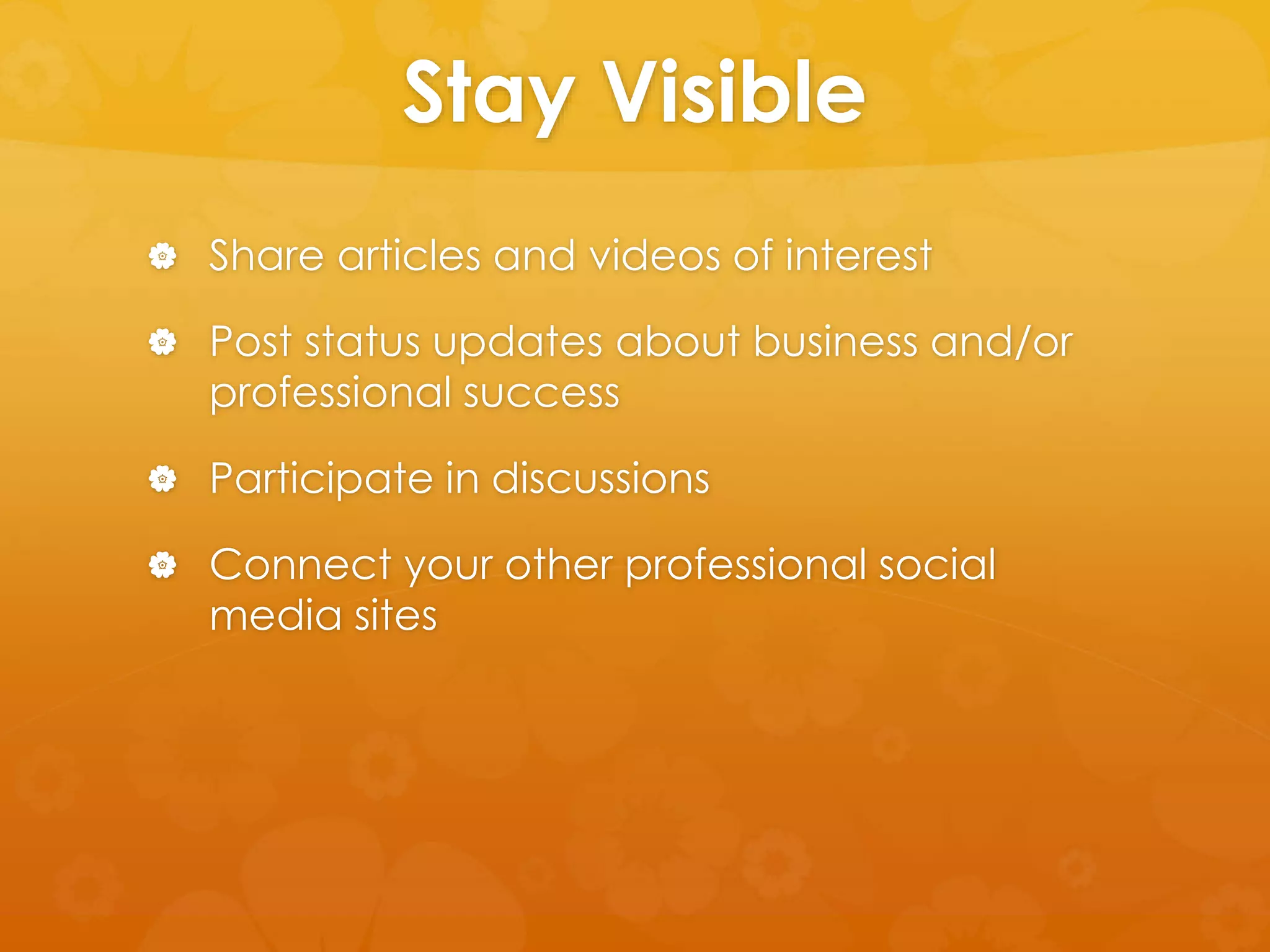 Stay Visible 
 Share articles and videos of interest 
 Post status updates about business and/or 
professional success 
 Participate in discussions 
 Connect your other professional social 
media sites 
 