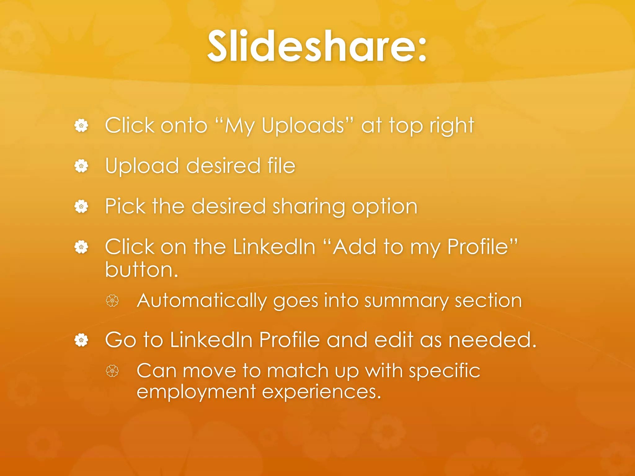 Slideshare: 
 Click onto “My Uploads” at top right 
 Upload desired file 
 Pick the desired sharing option 
 Click on the LinkedIn “Add to my Profile” 
button. 
 Automatically goes into summary section 
 Go to LinkedIn Profile and edit as needed. 
 Can move to match up with specific 
employment experiences. 
 