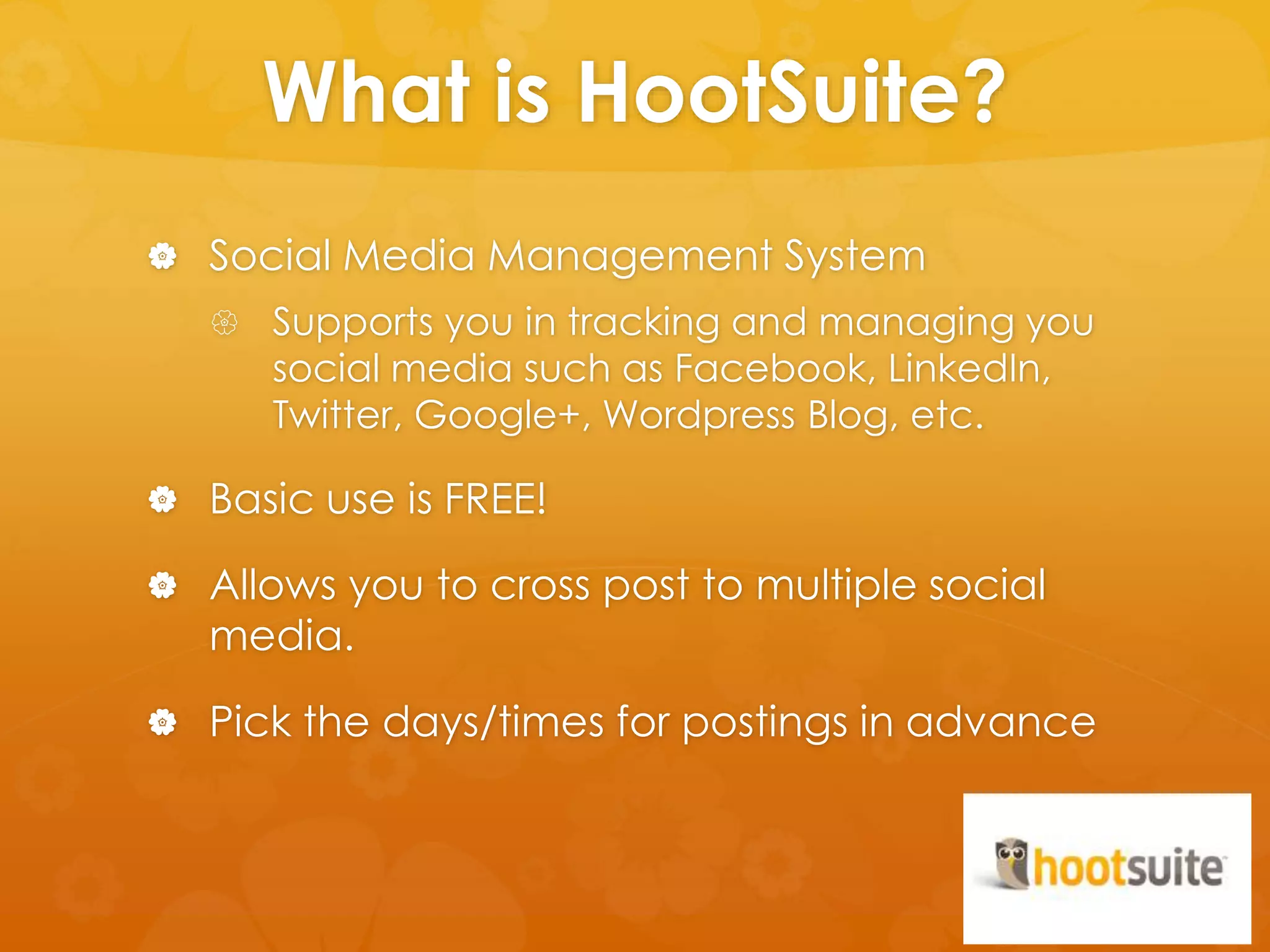 What is HootSuite? 
 Social Media Management System 
 Supports you in tracking and managing you 
social media such as Facebook, LinkedIn, 
Twitter, Google+, Wordpress Blog, etc. 
 Basic use is FREE! 
 Allows you to cross post to multiple social 
media. 
 Pick the days/times for postings in advance 
 