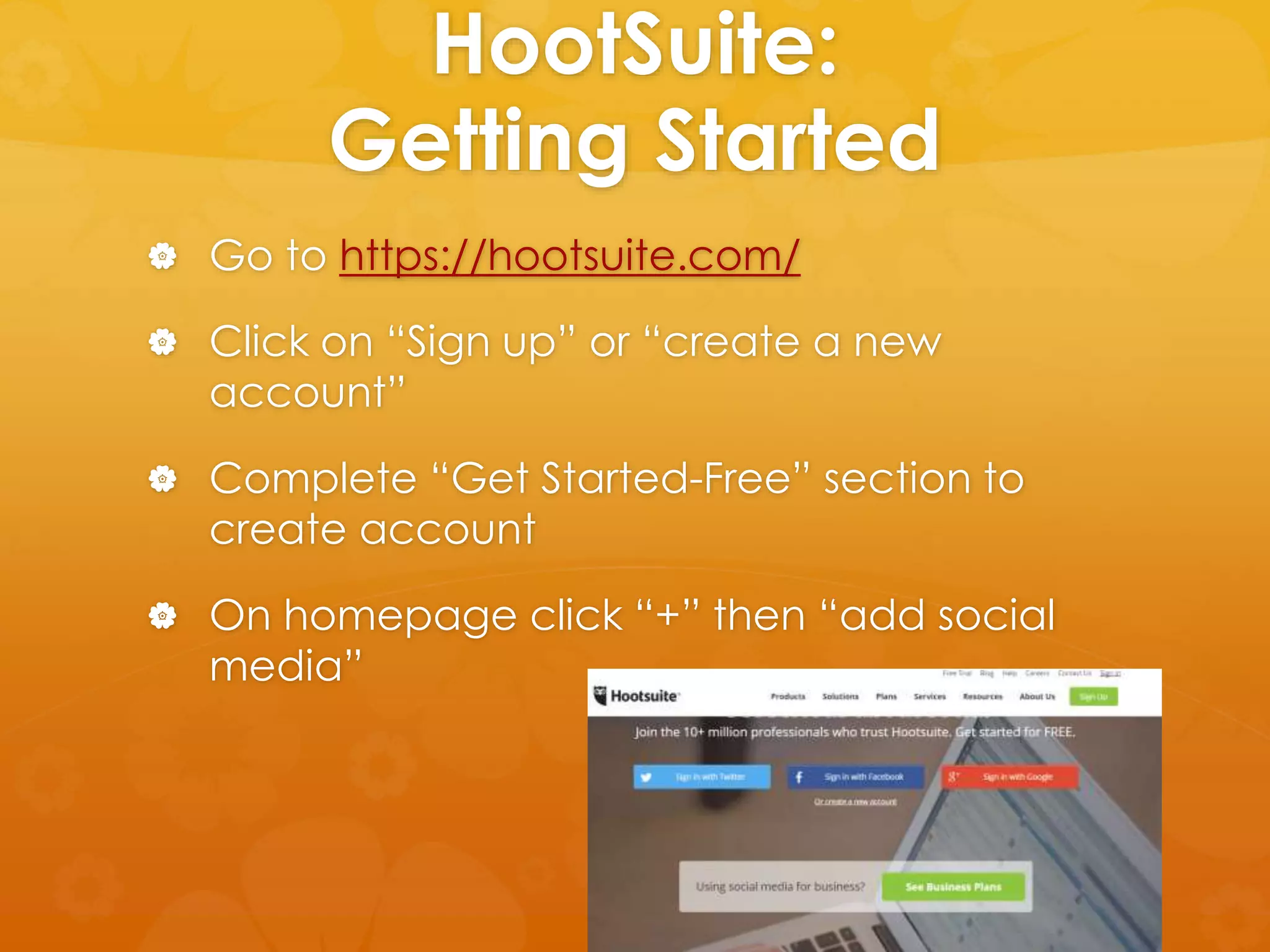 HootSuite: 
Getting Started 
 Go to https://hootsuite.com/ 
 Click on “Sign up” or “create a new 
account” 
 Complete “Get Started-Free” section to 
create account 
 On homepage click “+” then “add social 
media” 
 