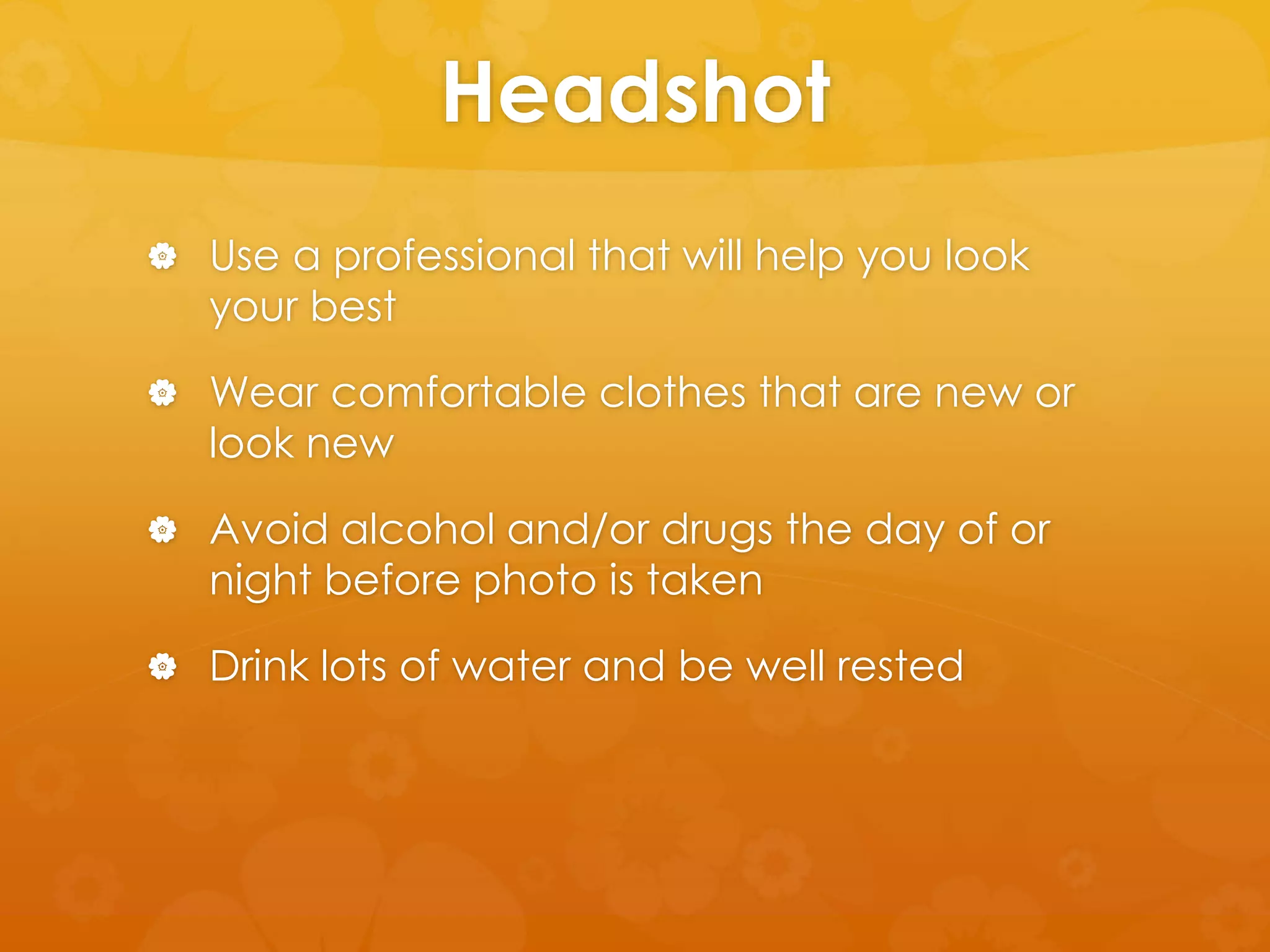 Headshot 
 Use a professional that will help you look 
your best 
 Wear comfortable clothes that are new or 
look new 
 Avoid alcohol and/or drugs the day of or 
night before photo is taken 
 Drink lots of water and be well rested 
 