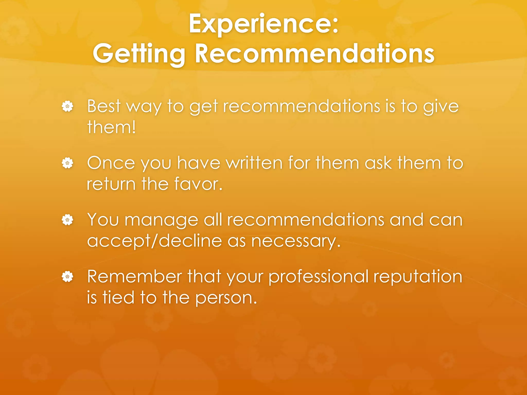 Experience: 
Getting Recommendations 
 Best way to get recommendations is to give 
them! 
 Once you have written for them ask them to 
return the favor. 
 You manage all recommendations and can 
accept/decline as necessary. 
 Remember that your professional reputation 
is tied to the person. 
 