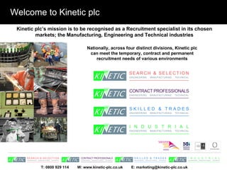 Welcome to Kinetic plc Kinetic plc’s mission is to be recognised as a Recruitment specialist in its chosen markets; the Manufacturing, Engineering and Technical industries Nationally, across four distinct divisions, Kinetic plc can meet the temporary, contract and permanent recruitment needs of various environments 