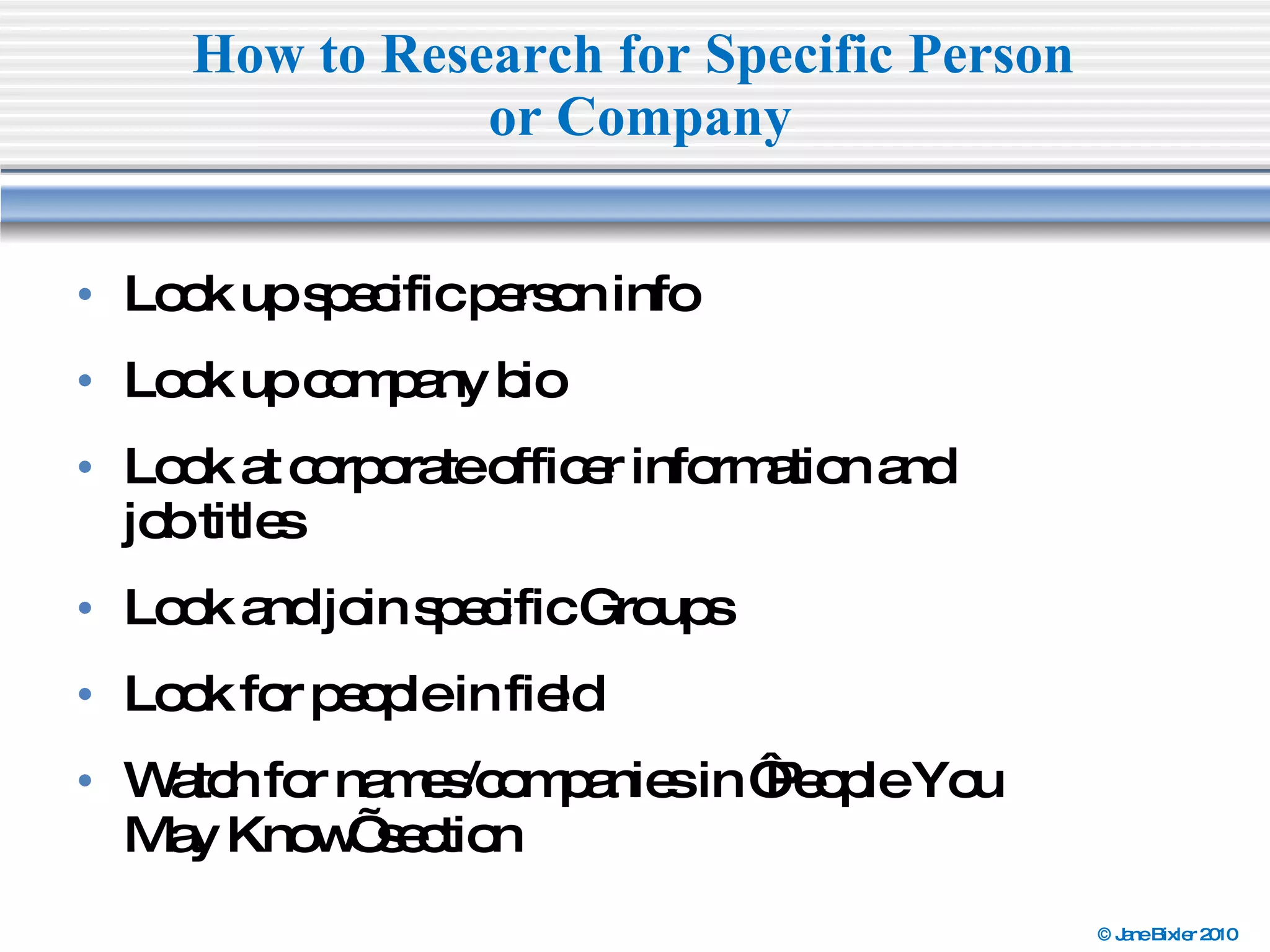 Look up specific person info Look up company bio Look at corporate officer information and  job titles Look and join specific Groups Look for people in field Watch for names/companies in ‘People You  May Know’ section  How to Research for Specific Person  or Company 