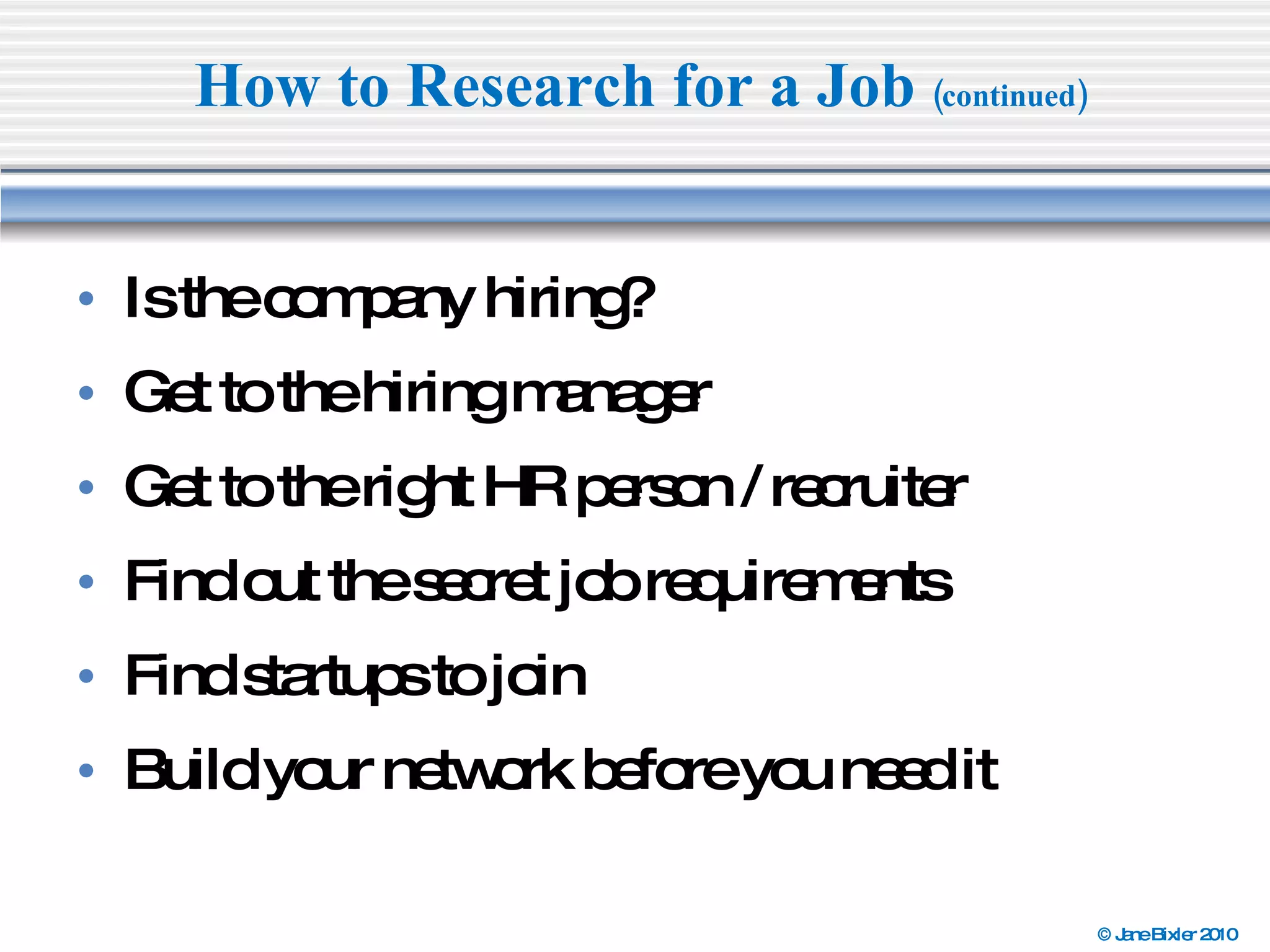 Is the company hiring? Get to the hiring manager  Get to the right HR person / recruiter  Find out the secret job requirements  Find startups to join  Build your network before you need it How to Research for a Job  (continued) 