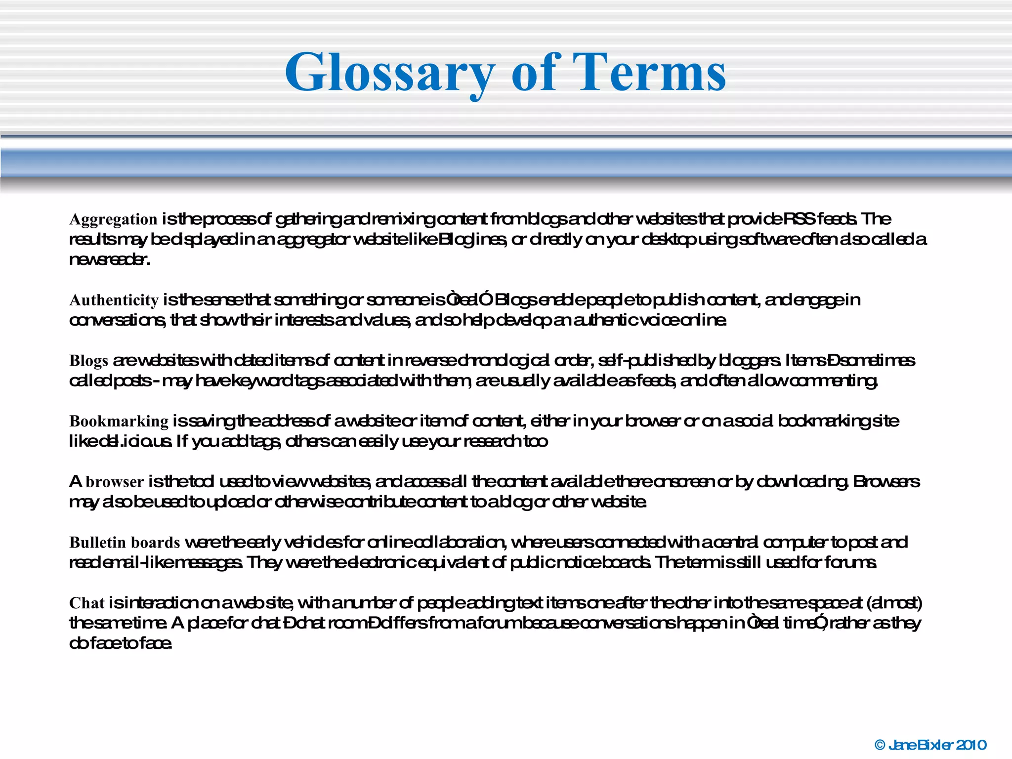 Glossary of Terms Aggregation  is the process of gathering and remixing content from blogs and other websites that provide RSS feeds. The results may be displayed in an aggregator website like Bloglines, or directly on your desktop using software often also called a newsreader. Authenticity  is the sense that something or someone is “real”. Blogs enable people to publish content, and engage in conversations, that show their interests and values, and so help develop an authentic voice online. Blogs  are websites with dated items of content in reverse chronological order, self-published by bloggers. Items – sometimes called posts - may have keyword tags associated with them, are usually available as feeds, and often allow commenting. Bookmarking  is saving the address of a website or item of content, either in your browser or on a social bookmarking site like del.icio.us. If you add tags, others can easily use your research too A  browser  is the tool used to view websites, and access all the content available there onscreen or by downloading. Browsers may also be used to upload or otherwise contribute content to a blog or other website. Bulletin boards  were the early vehicles for online collaboration, where users connected with a central computer to post and read email-like messages. They were the electronic equivalent of public notice boards. The term is still used for forums. Chat  is interaction on a web site, with a number of people adding text items one after the other into the same space at (almost) the same time. A place for chat – chat room – differs from a forum because conversations happen in “real time”, rather as they do face to face. 