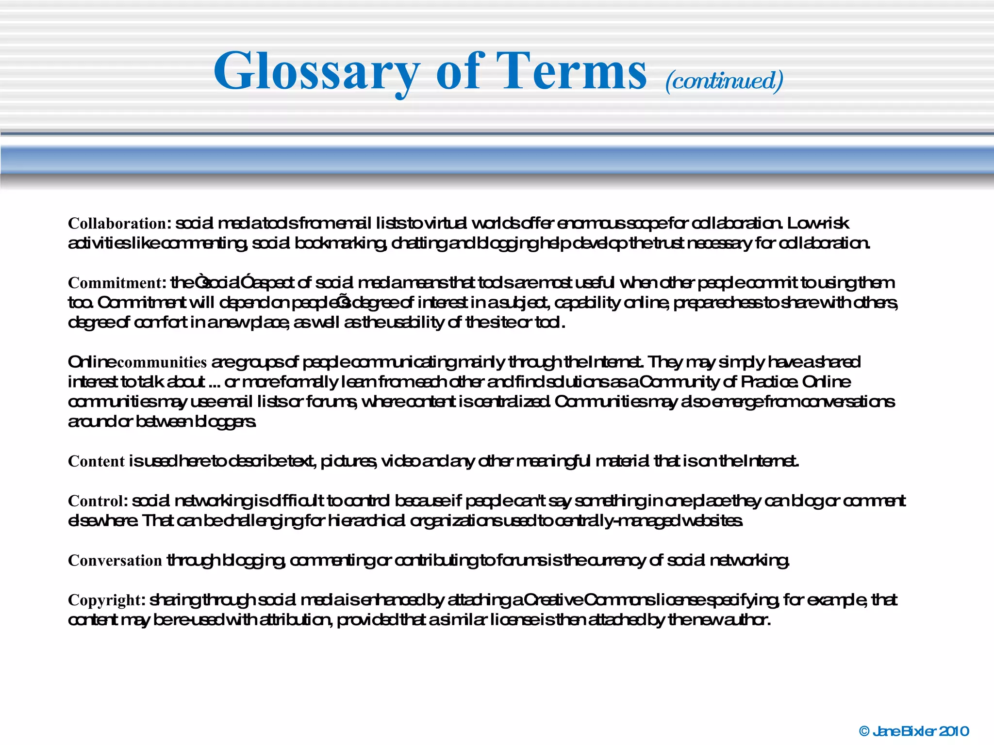 Glossary of Terms  (continued) Collaboration : social media tools from email lists to virtual worlds offer enormous scope for collaboration. Low-risk activities like commenting, social bookmarking, chatting and blogging help develop the trust necessary for collaboration. Commitment : the “social” aspect of social media means that tools are most useful when other people commit to using them too. Commitment will depend on people’s degree of interest in a subject, capability online, preparedness to share with others, degree of comfort in a new place, as well as the usability of the site or tool. Online  communities  are groups of people communicating mainly through the Internet. They may simply have a shared interest to talk about ... or more formally learn from each other and find solutions as a Community of Practice. Online communities may use email lists or forums, where content is centralized. Communities may also emerge from conversations around or between bloggers. Content  is used here to describe text, pictures, video and any other meaningful material that is on the Internet. Control : social networking is difficult to control because if people can't say something in one place they can blog or comment elsewhere. That can be challenging for hierarchical organizations used to centrally-managed websites. Conversation  through blogging, commenting or contributing to forums is the currency of social networking. Copyright : sharing through social media is enhanced by attaching a Creative Commons license specifying, for example, that content may be re-used with attribution, provided that a similar license is then attached by the new author. 