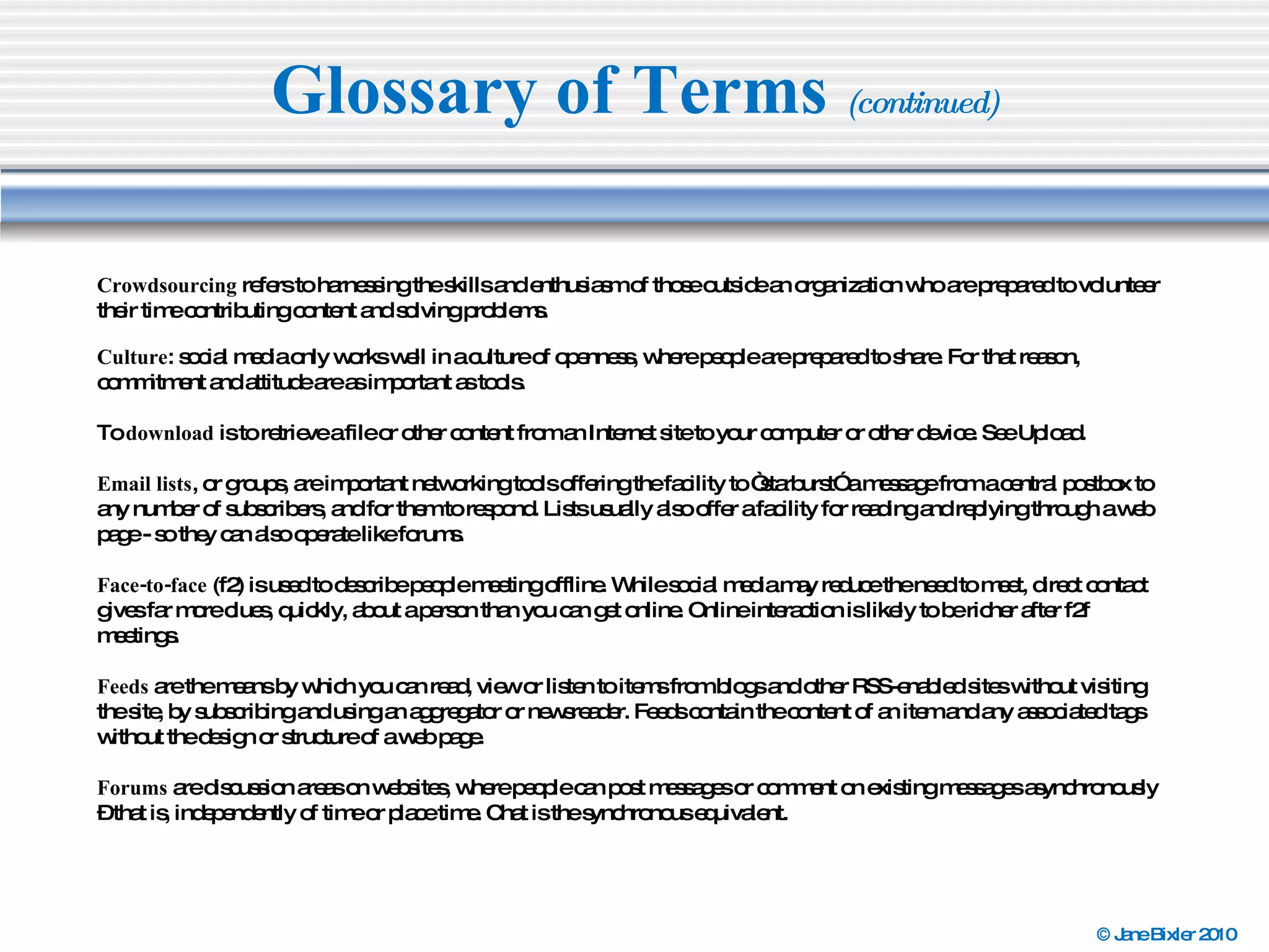 Glossary of Terms  (continued) Crowdsourcing  refers to harnessing the skills and enthusiasm of those outside an organization who are prepared to volunteer their time contributing content and solving problems. Culture : social media only works well in a culture of openness, where people are prepared to share. For that reason, commitment and attitude are as important as tools. To  download  is to retrieve a file or other content from an Internet site to your computer or other device. See Upload. Email lists , or groups, are important networking tools offering the facility to “starburst” a message from a central postbox to any number of subscribers, and for them to respond. Lists usually also offer a facility for reading and replying through a web page - so they can also operate like forums. Face-to-face  (f2) is used to describe people meeting offline. While social media may reduce the need to meet, direct contact gives far more clues, quickly, about a person than you can get online. Online interaction is likely to be richer after f2f meetings. Feeds  are the means by which you can read, view or listen to items from blogs and other RSS-enabled sites without visiting the site, by subscribing and using an aggregator or newsreader. Feeds contain the content of an item and any associated tags without the design or structure of a web page. Forums  are discussion areas on websites, where people can post messages or comment on existing messages asynchronously – that is, independently of time or place time. Chat is the synchronous equivalent. 
