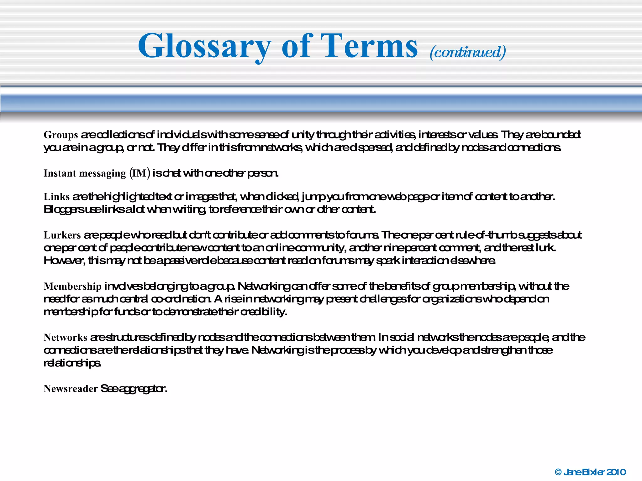 Glossary of Terms  (continued) Groups  are collections of individuals with some sense of unity through their activities, interests or values. They are bounded: you are in a group, or not. They differ in this from networks, which are dispersed, and defined by nodes and connections. Instant messaging (IM)  is chat with one other person. Links  are the highlighted text or images that, when clicked, jump you from one web page or item of content to another. Bloggers use links a lot when writing, to reference their own or other content. Lurkers  are people who read but don't contribute or add comments to forums. The one per cent rule-of-thumb suggests about one per cent of people contribute new content to an online community, another nine percent comment, and the rest lurk. However, this may not be a passive role because content read on forums may spark interaction elsewhere. Membership  involves belonging to a group. Networking can offer some of the benefits of group membership, without the need for as much central co-ordination. A rise in networking may present challenges for organizations who depend on membership for funds or to demonstrate their credibility. Networks  are structures defined by nodes and the connections between them. In social networks the nodes are people, and the connections are the relationships that they have. Networking is the process by which you develop and strengthen those relationships. Newsreader  See aggregator. 