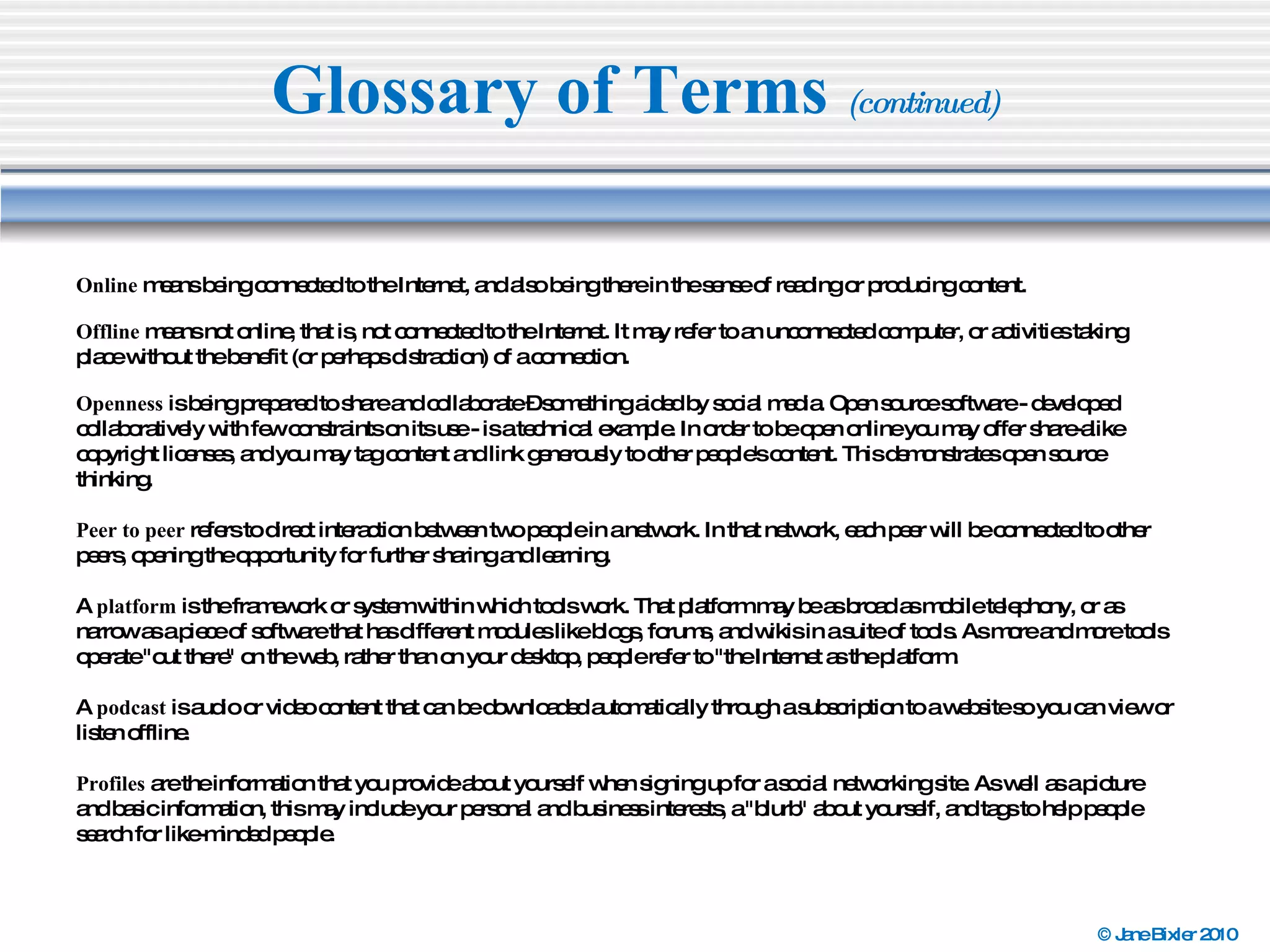 Glossary of Terms  (continued) Online  means being connected to the Internet, and also being there in the sense of reading or producing content. Offline  means not online, that is, not connected to the Internet. It may refer to an unconnected computer, or activities taking place without the benefit (or perhaps distraction) of a connection.  Openness  is being prepared to share and collaborate – something aided by social media. Open source software - developed collaboratively with few constraints on its use - is a technical example. In order to be open online you may offer share-alike copyright licenses, and you may tag content and link generously to other people's content. This demonstrates open source thinking. Peer to peer  refers to direct interaction between two people in a network. In that network, each peer will be connected to other peers, opening the opportunity for further sharing and learning. A  platform  is the framework or system within which tools work. That platform may be as broad as mobile telephony, or as narrow as a piece of software that has different modules like blogs, forums, and wikis in a suite of tools. As more and more tools operate "out there" on the web, rather than on your desktop, people refer to "the Internet as the platform. A  podcast  is audio or video content that can be downloaded automatically through a subscription to a website so you can view or listen offline. Profiles  are the information that you provide about yourself when signing up for a social networking site. As well as a picture and basic information, this may include your personal and business interests, a "blurb" about yourself, and tags to help people search for like-minded people. 