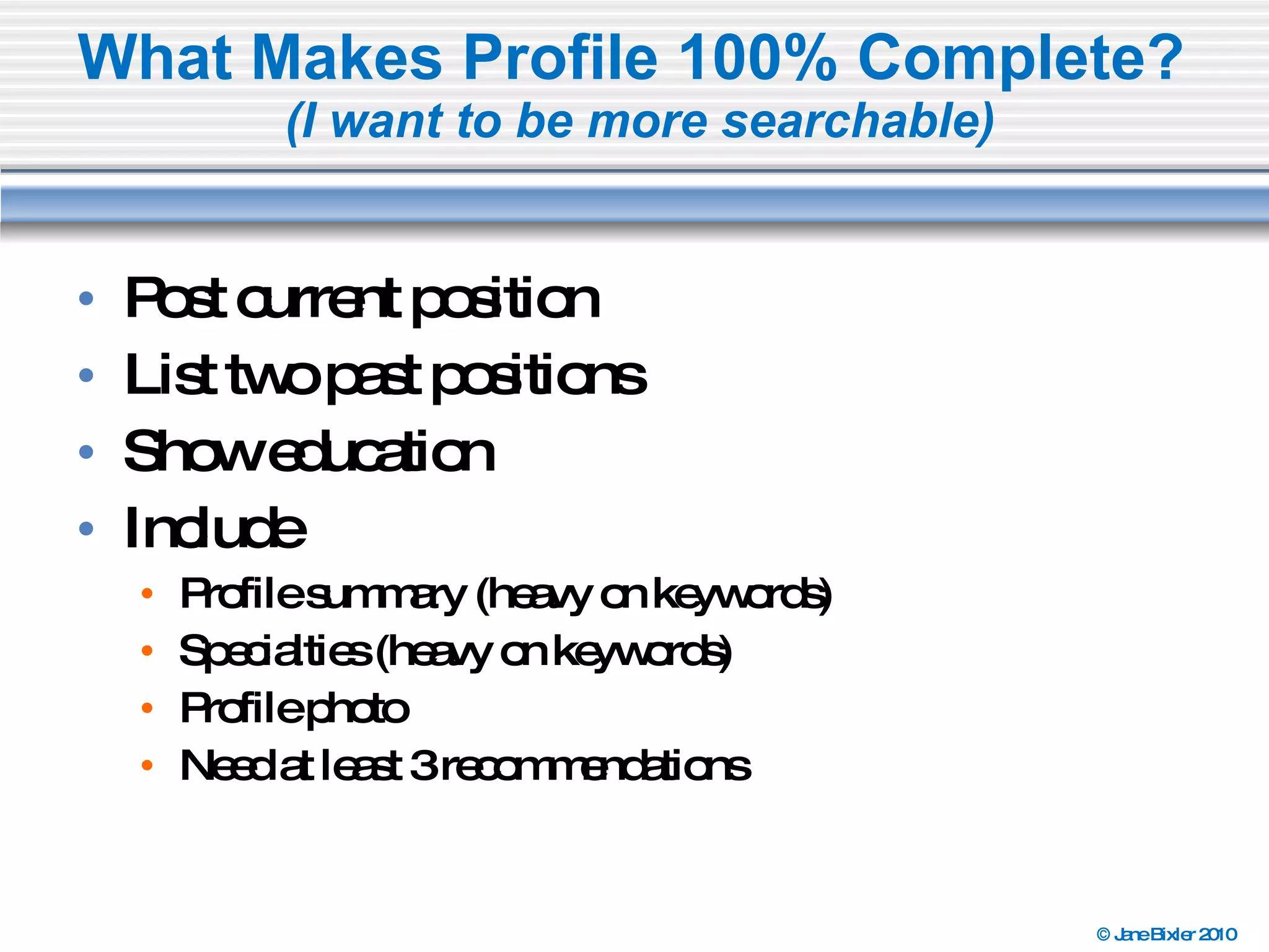 What Makes Profile 100% Complete?  (I want to be more searchable) Post current position List two past positions Show education Include  Profile summary (heavy on keywords) Specialties (heavy on keywords) Profile photo Need at least 3 recommendations 