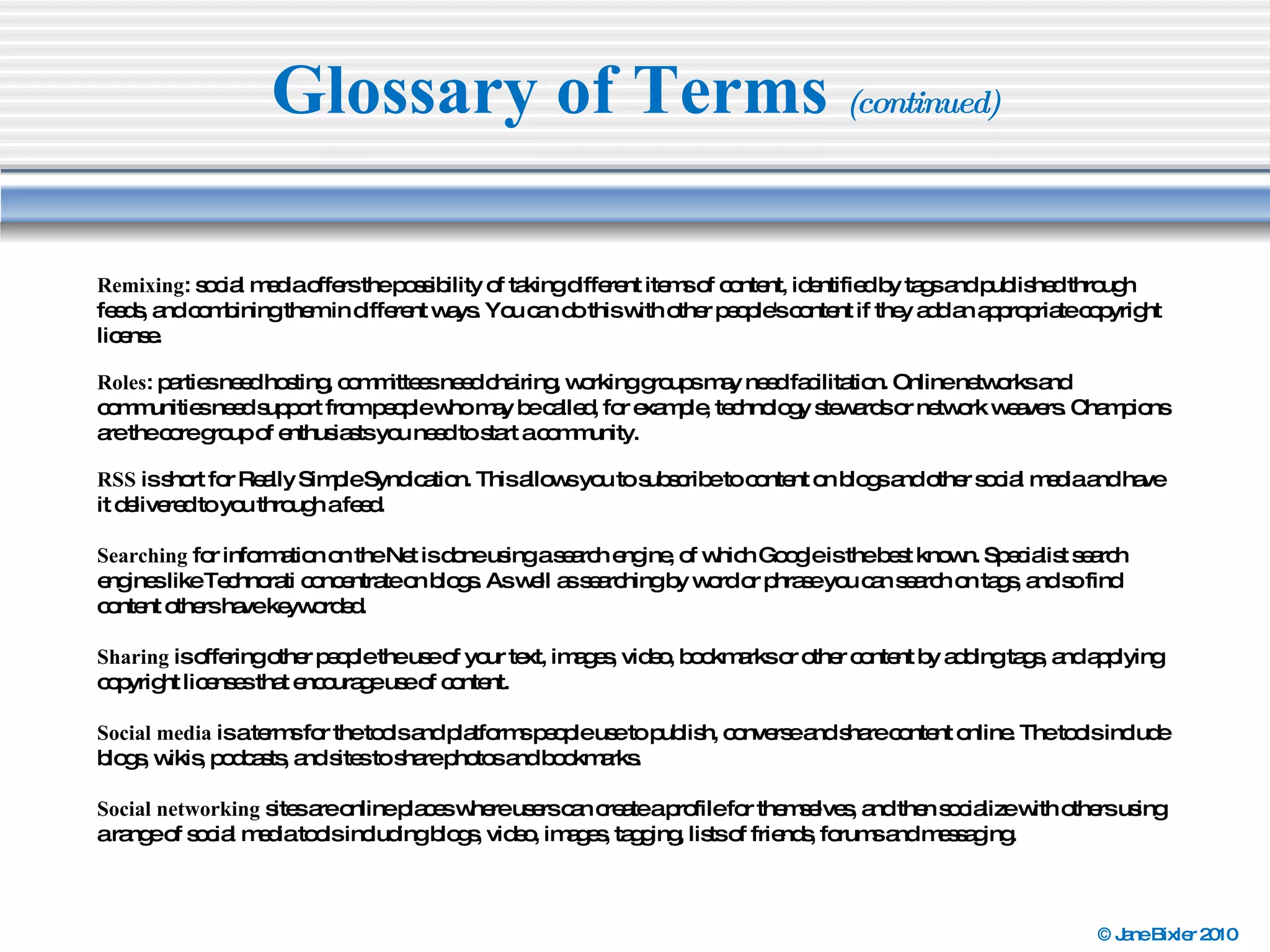 Glossary of Terms  (continued) Remixing : social media offers the possibility of taking different items of content, identified by tags and published through feeds, and combining them in different ways. You can do this with other people's content if they add an appropriate copyright license. Roles : parties need hosting, committees need chairing, working groups may need facilitation. Online networks and communities need support from people who may be called, for example, technology stewards or network weavers. Champions are the core group of enthusiasts you need to start a community.  RSS  is short for Really Simple Syndication. This allows you to subscribe to content on blogs and other social media and have it delivered to you through a feed. Searching  for information on the Net is done using a search engine, of which Google is the best known. Specialist search engines like Technorati concentrate on blogs. As well as searching by word or phrase you can search on tags, and so find content others have keyworded. Sharing  is offering other people the use of your text, images, video, bookmarks or other content by adding tags, and applying copyright licenses that encourage use of content. Social media  is a terms for the tools and platforms people use to publish, converse and share content online. The tools include blogs, wikis, podcasts, and sites to share photos and bookmarks. Social networking  sites are online places where users can create a profile for themselves, and then socialize with others using a range of social media tools including blogs, video, images, tagging, lists of friends, forums and messaging. 
