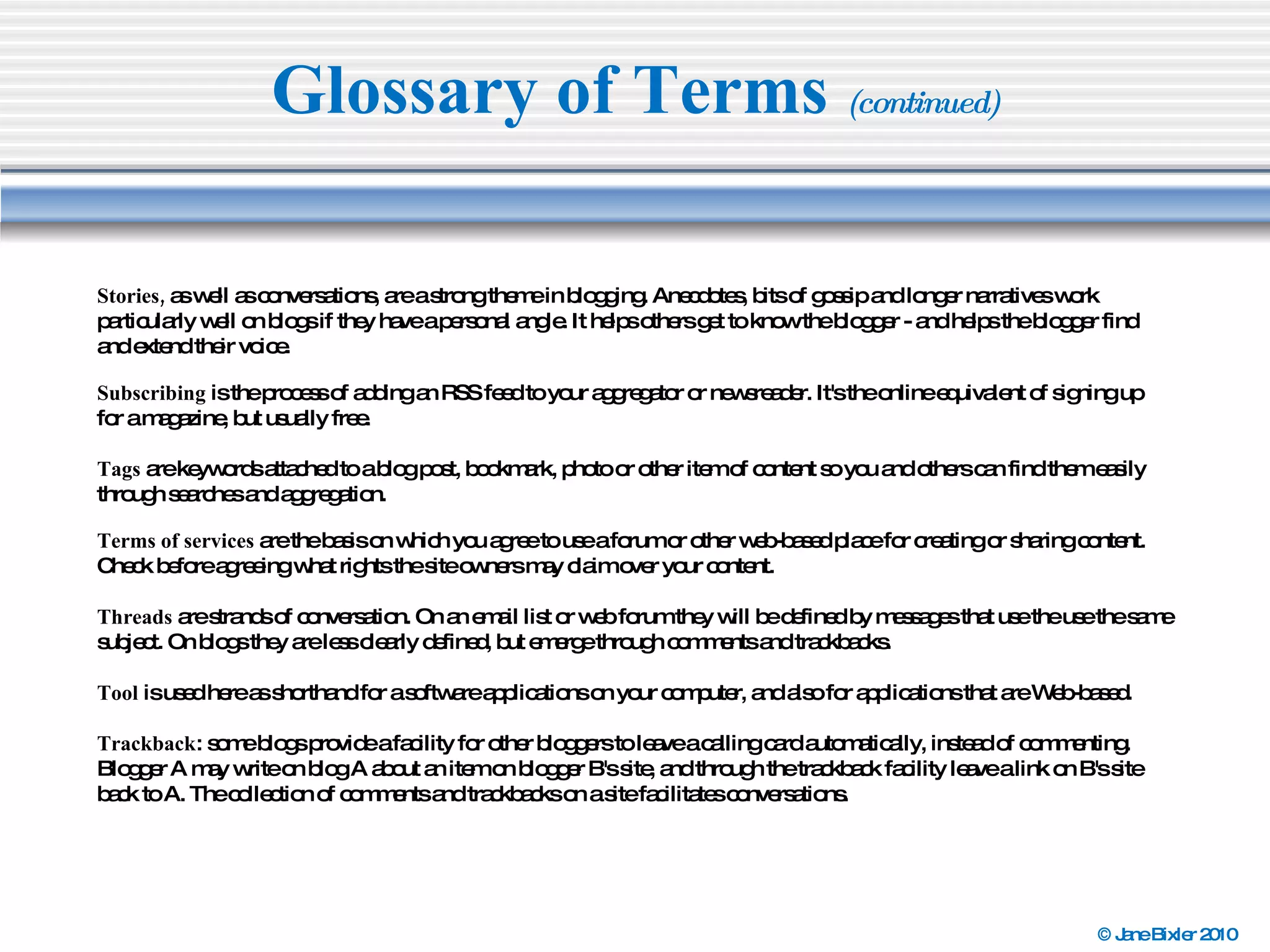 Glossary of Terms  (continued) Stories,  as well as conversations, are a strong theme in blogging. Anecdotes, bits of gossip and longer narratives work particularly well on blogs if they have a personal angle. It helps others get to know the blogger - and helps the blogger find and extend their voice. Subscribing  is the process of adding an RSS feed to your aggregator or newsreader. It's the online equivalent of signing up for a magazine, but usually free. Tags  are keywords attached to a blog post, bookmark, photo or other item of content so you and others can find them easily through searches and aggregation. Terms of services  are the basis on which you agree to use a forum or other web-based place for creating or sharing content. Check before agreeing what rights the site owners may claim over your content. Threads  are strands of conversation. On an email list or web forum they will be defined by messages that use the use the same subject. On blogs they are less clearly defined, but emerge through comments and trackbacks. Tool  is used here as shorthand for a software applications on your computer, and also for applications that are Web-based. Trackback : some blogs provide a facility for other bloggers to leave a calling card automatically, instead of commenting. Blogger A may write on blog A about an item on blogger B's site, and through the trackback facility leave a link on B's site back to A. The collection of comments and trackbacks on a site facilitates conversations. 
