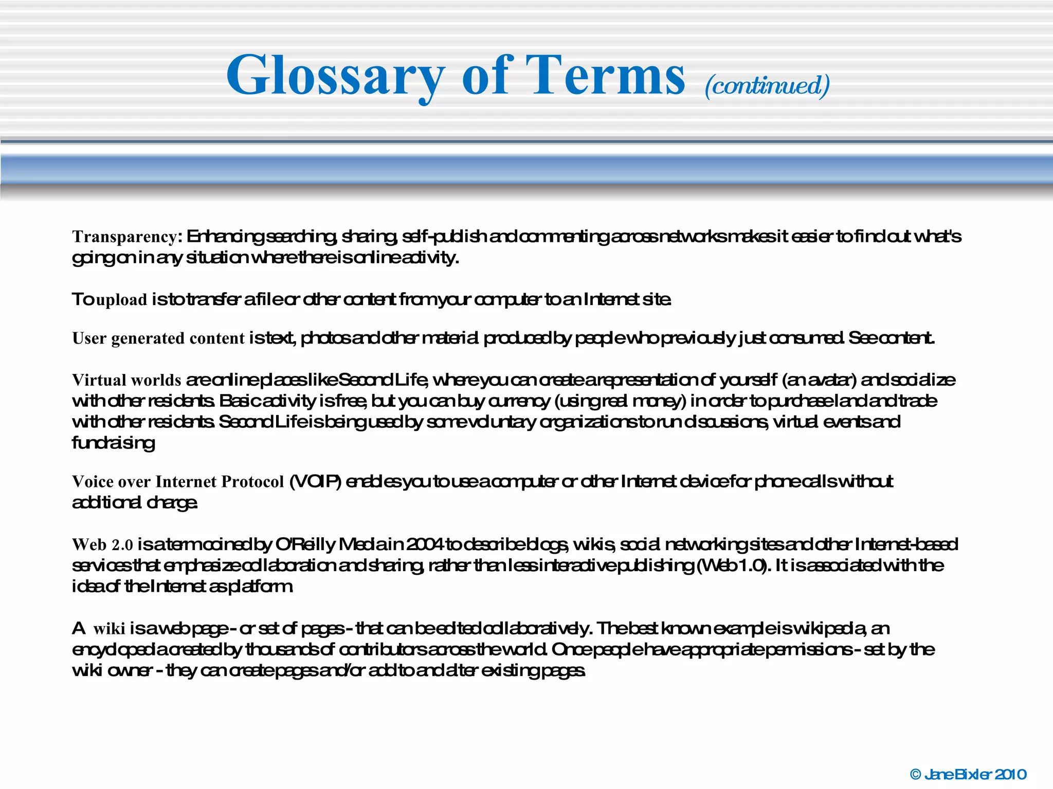 Glossary of Terms  (continued) Transparency : Enhancing searching, sharing, self-publish and commenting across networks makes it easier to find out what's going on in any situation where there is online activity. To  upload  is to transfer a file or other content from your computer to an Internet site. User generated content  is text, photos and other material produced by people who previously just consumed. See content. Virtual worlds  are online places like Second Life, where you can create a representation of yourself (an avatar) and socialize with other residents. Basic activity is free, but you can buy currency (using real money) in order to purchase land and trade with other residents. Second Life is being used by some voluntary organizations to run discussions, virtual events and fundraising  Voice over Internet Protocol  (VOIP) enables you to use a computer or other Internet device for phone calls without additional charge. Web 2.0  is a term coined by O'Reilly Media in 2004 to describe blogs, wikis, social networking sites and other Internet-based services that emphasize collaboration and sharing, rather than less interactive publishing (Web 1.0). It is associated with the idea of the Internet as platform. A  wiki  is a web page - or set of pages - that can be edited collaboratively. The best known example is wikipedia, an encyclopedia created by thousands of contributors across the world. Once people have appropriate permissions - set by the wiki owner - they can create pages and/or add to and alter existing pages. 