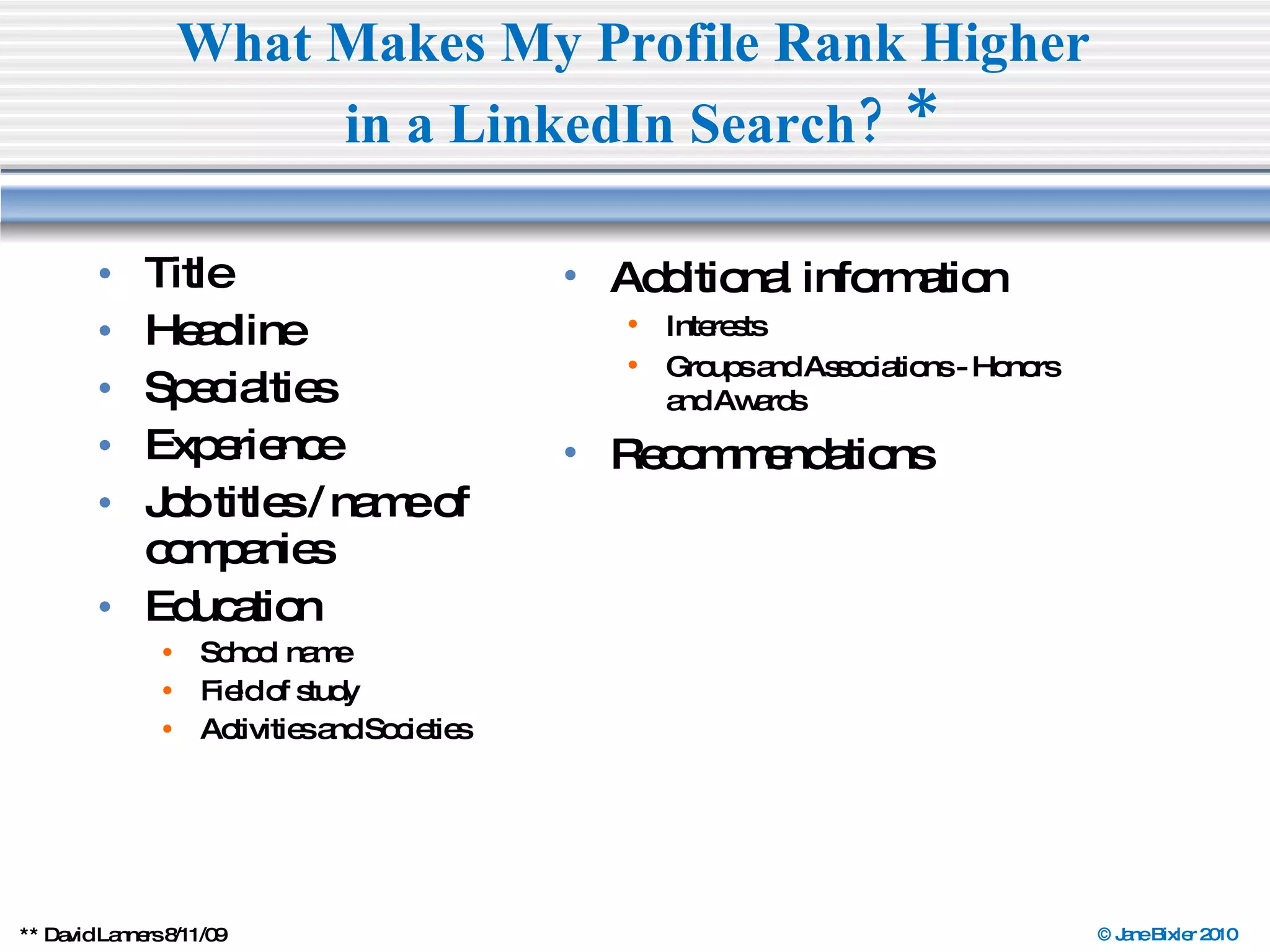 Title  Headline Specialties  Experience  Job titles / name of companies  Education School name Field of study Activities and Societies What Makes My Profile Rank Higher  in a LinkedIn Search?   * ** David Lanners 8/11/09  Additional information Interests Groups and Associations - Honors  and Awards Recommendations 