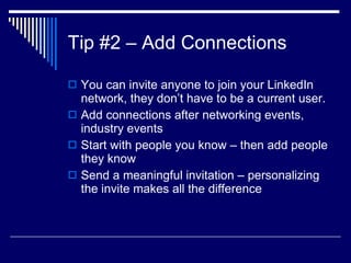 Tip #2 – Add Connections  You can invite anyone to join your LinkedIn network, they don’t have to be a current user.  Add connections after networking events, industry events  Start with people you know – then add people they know  Send a meaningful invitation – personalizing the invite makes all the difference  