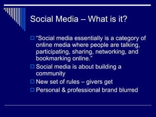Social Media – What is it?  “Social media essentially is a category of online media where people are talking, participating, sharing, networking, and bookmarking online.” Social media is about building a community  New set of rules – givers get  Personal & professional brand blurred  