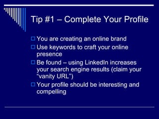 Tip #1 – Complete Your Profile You are creating an online brand  Use keywords to craft your online presence  Be found – using LinkedIn increases your search engine results (claim your “vanity URL”)  Your profile should be interesting and compelling  