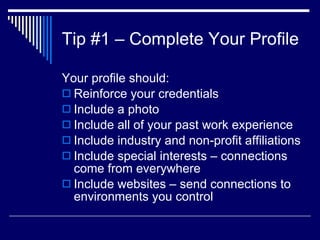 Tip #1 – Complete Your Profile  Your profile should:  Reinforce your credentials  Include a photo  Include all of your past work experience  Include industry and non-profit affiliations Include special interests – connections come from everywhere  Include websites – send connections to environments you control  