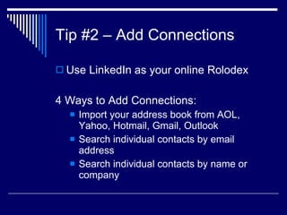 Tip #2 – Add Connections  Use LinkedIn as your online Rolodex  4 Ways to Add Connections:  Import your address book from AOL, Yahoo, Hotmail, Gmail, Outlook  Search individual contacts by email address  Search individual contacts by name or company  