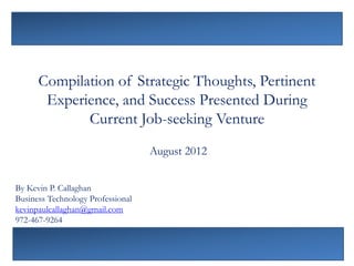 Compilation of Strategic Thoughts, Pertinent
       Experience, and Success Presented During
             Current Job-seeking Venture
                                   August 2012


By Kevin P. Callaghan
Business Technology Professional
kevinpaulcallaghan@gmail.com
972-467-9264
 