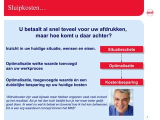 Sluipkosten… Inzicht in uw huidige situatie, wensen en eisen. U betaalt al snel teveel voor uw afdrukken,  maar hoe komt u daar achter? Situatieschets Optimalisatie Kostenbesparing Optimalisatie welke waarde toevoegd  aan uw werkproces Optimalisatie, toegevoegde waarde én een duidelijke besparing op uw huidige kosten  “ Afdrukkosten zijn vaak bijzaak maar hebben ongezien vaak veel invloed op het resultaat. Als je het dan toch bekijkt kun je het maar beter gelijk goed doen. Ik weet nu wat ik betaal en bovenal hoe ik het kan beheersen. Dit is een erg waardevol concept binnen het MKB”  