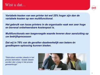 Wist u dat… Variabele kosten van een printer tot wel 25% hoger zijn dan de  variabele kosten op een multifunctional.   Het gebruik van losse printers in de organisatie vaak een zeer hoge en bovenal onbeheersbare kostenpost is.   Multifunctionals een toegevoegde waarde leveren door aansluiting op  uw bedrijfsprocessen   Dat wij in 78% van de gevallen daadwerkelijk een betere én  goedkopere oplossing kunnen bieden.   “ Gebruikers worden steeds in het proces betrokken. Goede idee ën worden dan vroeg in het proces gewaarborgd.” 