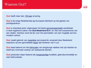 Waarom Océ? Océ  heeft meer dan  130 jaar  ervaring. Océ  is de enige Nederlandse  én  Europese fabrikant op het gebied van printapparatuur. Océ  is meerdere jaren uitgeroepen tot beste  serviceorganisatie  wereldwijd. U doet regelrecht zaken met  Océ-Nederland B.V . en niet met tussenkomst van een dealer, hierdoor word de lijn voor het aanmelden van een mogelijk service-incident verkort. Océ  maakt gebruik van  meerdere  servicepoints verspreid door Nederland waardoor wij een gemiddelde  repair  tijd hanteren van 4 uur. Océ  staat bekend om het  behouden  van langdurige relaties met zijn klanten en heeft een minimaal verloop van bestaande klanten. Océ  producten staan bekend als  hoogwaardige  kwaliteit, gebruiksvriendelijk en zeer betrouwbaar.   