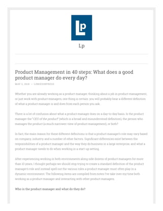 Product Management in 40 steps: What does a good
product manager do every day?
MAY 2, 2018 ~ LINKEDINPRESS
Whether you are already working as a product manager, thinking about a job in product management,
or just work with product managers, one thing is certain: you will probably hear a different de nition
of what a product manager is and does from each person you ask.
There is a lot of confusion about what a product manager does on a day-to-day basis. Is the product
manager the “CEO of the product” (which is a broad and misunderstood de nition), the person who
manages the product (a much narrower view of product management), or both?
In fact, the main reason for these different de nitions is that a product manager’s role may vary based
on company, industry, and a number of other factors. Signi cant differences exist between the
responsibilities of a product manager and the way they do business in a large enterprise, and what a
product manager needs to do when working in a start-up setting.
After experiencing working in both environments along side dozens of product managers for more
than 10 years, I thought perhaps we should stop trying to create a standard de nition of the product
manager’s role and instead spell out the various roles a product manager must often play in a
dynamic environment. The following items are compiled from notes I’ve take over my time both
working as a product manager and interacting with other product managers.
Who is the product manager and what do they do?
Lp
 