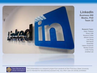 LinkedIn
                                                                          Business 690
                                                                           Meeks, PhD
                                                                              Team 32


                                                                             Research Team:
                                                                               Adam Pastana
                                                                                    Shaun Little
                                                                              Roxanne Cobbs
                                                                                Alfredo Corona
                                                                                     Law Wong
                                                                                    Neil Garcia
                                                                                     Daniel Mui
                                                                             Valerie Arredondo
                                                                               Nikolay Chuyko
                                                                                  Linda Truong
                                                                                 Jonathan Lee




This presentation is a research project from students at San Francisco State University
and is intended for educational purposed only, any other uses are strictly prohibited.
 