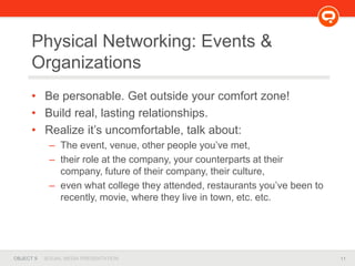 11OBJECT 9 SOCIAL MEDIA PRESENTATION
Physical Networking: Events &
Organizations
• Be personable. Get outside your comfort zone!
• Build real, lasting relationships.
• Realize it’s uncomfortable, talk about:
– The event, venue, other people you’ve met,
– their role at the company, your counterparts at their
company, future of their company, their culture,
– even what college they attended, restaurants you’ve been to
recently, movie, where they live in town, etc. etc.
 