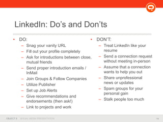 14OBJECT 9 SOCIAL MEDIA PRESENTATION
• DO:
– Snag your vanity URL
– Fill out your profile completely
– Ask for introductions between close,
mutual friends
– Send proper introduction emails /
InMail
– Join Groups & Follow Companies
– Utilize Publisher
– Set up Job Alerts
– Give recommendations and
endorsements (then ask!)
– Link to projects and work
LinkedIn: Do’s and Don’ts
• DON’T:
– Treat LinkedIn like your
resume
– Send a connection request
without meeting in-person
– Assume that a connection
wants to help you out
– Share unprofessional
news or updates
– Spam groups for your
personal gain
– Stalk people too much
 