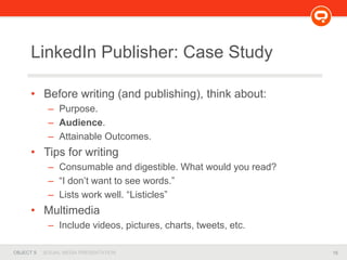 16OBJECT 9 SOCIAL MEDIA PRESENTATION
LinkedIn Publisher: Case Study
• Before writing (and publishing), think about:
– Purpose.
– Audience.
– Attainable Outcomes.
• Tips for writing
– Consumable and digestible. What would you read?
– “I don’t want to see words.”
– Lists work well. “Listicles”
• Multimedia
– Include videos, pictures, charts, tweets, etc.
 