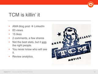 17OBJECT 9 SOCIAL MEDIA PRESENTATION
• AMA blog post  LinkedIn
• 83 views
• 15 likes
• 2 comments, a few shares
• Not the best stats, but it was
the right people.
• You never know who will see
it.
• Review analytics.
TCM is killin’ it
 