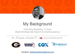 My Background
Contact: steffanjpedersen@gmail.com
UGA Terry Marketing ‘13 Grad
Digital Strategist @ Object 9 (marketing agency)
⚽️ + 🎾 player, volunteer 😇, ½ , love to travel and ✈️
 