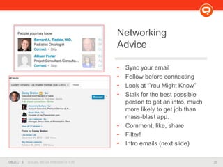 20OBJECT 9 SOCIAL MEDIA PRESENTATION
• Sync your email
• Follow before connecting
• Look at “You Might Know”
• Stalk for the best possible
person to get an intro, much
more likely to get job than
mass-blast app.
• Comment, like, share
• Filter!
• Intro emails (next slide)
Networking
Advice
 
